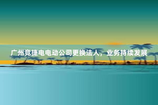 广州竞捷电电动公司更换法人，业务持续发展